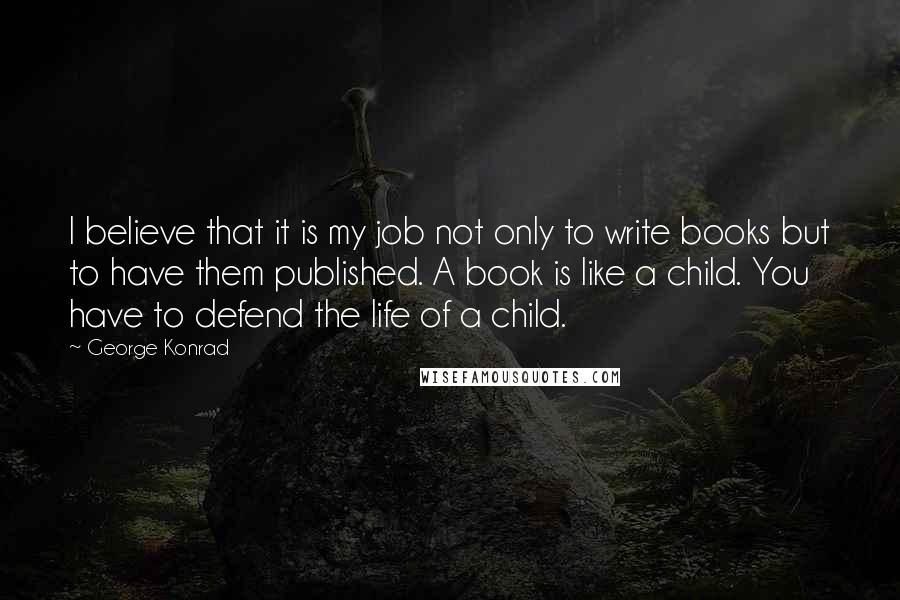 George Konrad Quotes: I believe that it is my job not only to write books but to have them published. A book is like a child. You have to defend the life of a child.