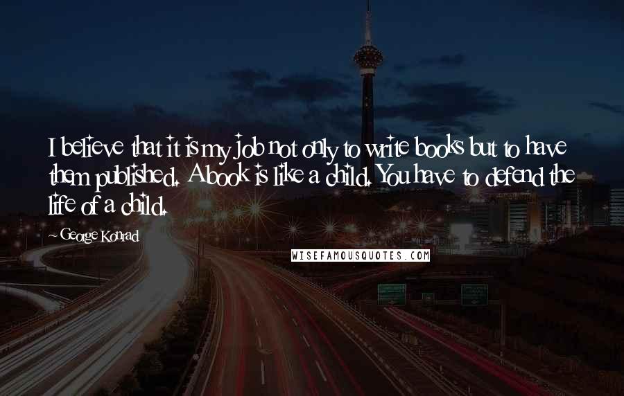 George Konrad Quotes: I believe that it is my job not only to write books but to have them published. A book is like a child. You have to defend the life of a child.