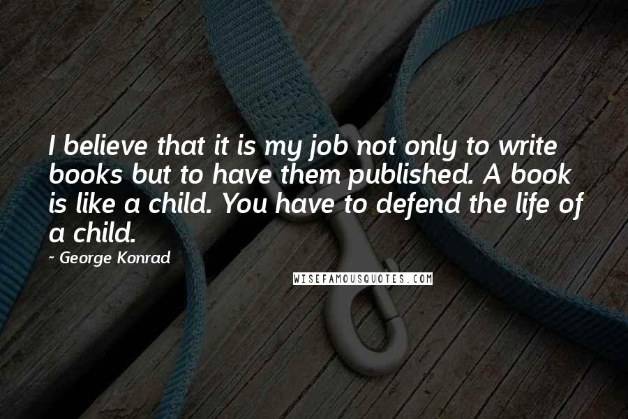 George Konrad Quotes: I believe that it is my job not only to write books but to have them published. A book is like a child. You have to defend the life of a child.