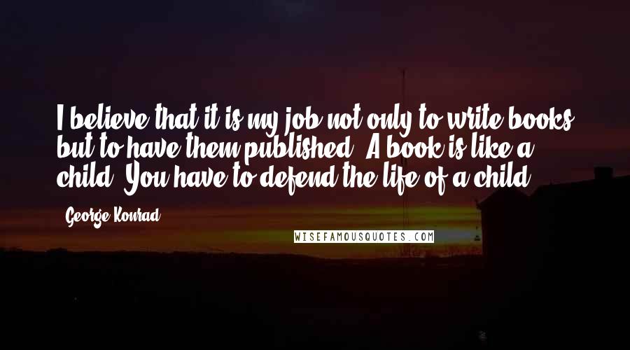 George Konrad Quotes: I believe that it is my job not only to write books but to have them published. A book is like a child. You have to defend the life of a child.