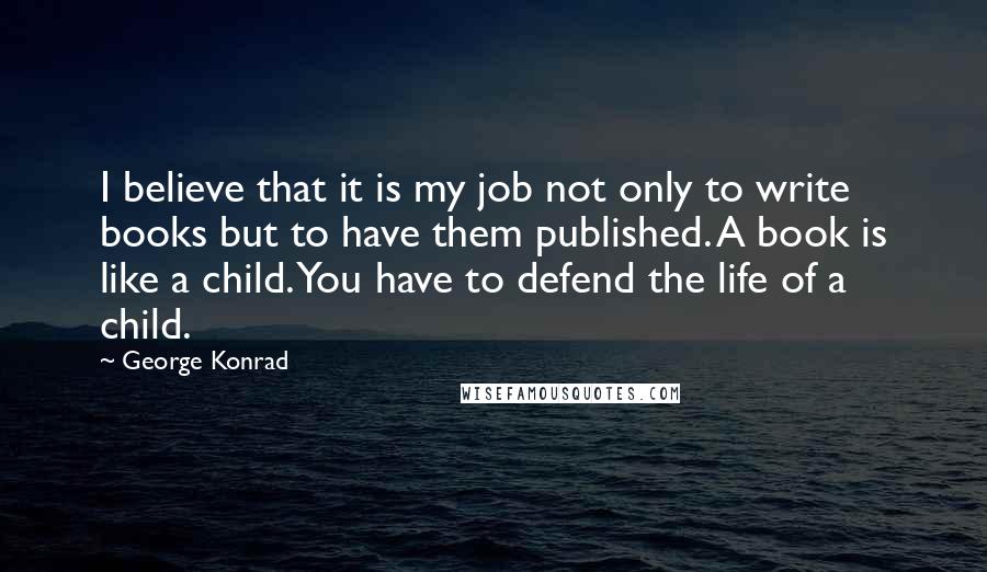 George Konrad Quotes: I believe that it is my job not only to write books but to have them published. A book is like a child. You have to defend the life of a child.