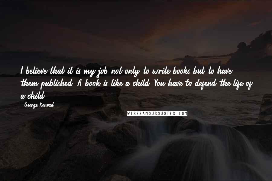 George Konrad Quotes: I believe that it is my job not only to write books but to have them published. A book is like a child. You have to defend the life of a child.