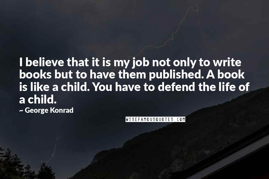 George Konrad Quotes: I believe that it is my job not only to write books but to have them published. A book is like a child. You have to defend the life of a child.