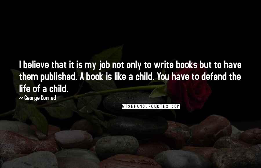 George Konrad Quotes: I believe that it is my job not only to write books but to have them published. A book is like a child. You have to defend the life of a child.