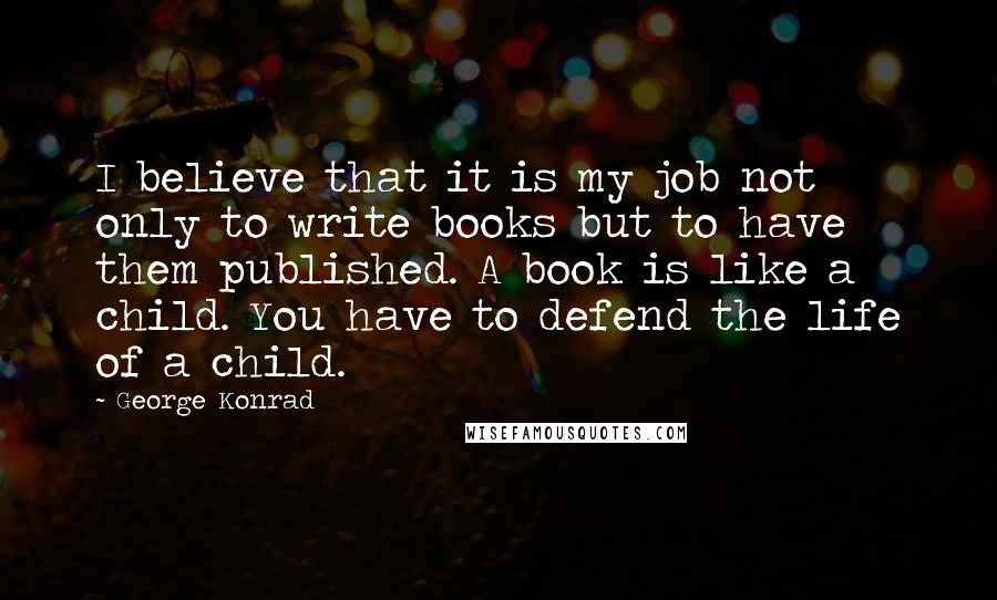 George Konrad Quotes: I believe that it is my job not only to write books but to have them published. A book is like a child. You have to defend the life of a child.