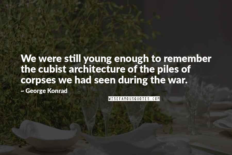 George Konrad Quotes: We were still young enough to remember the cubist architecture of the piles of corpses we had seen during the war.