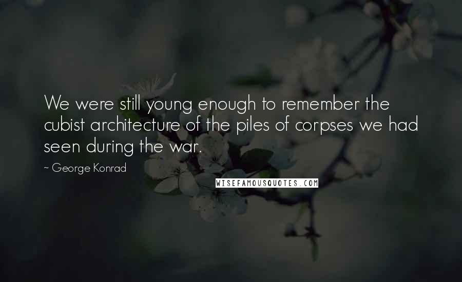 George Konrad Quotes: We were still young enough to remember the cubist architecture of the piles of corpses we had seen during the war.