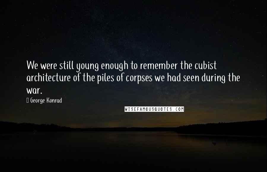 George Konrad Quotes: We were still young enough to remember the cubist architecture of the piles of corpses we had seen during the war.