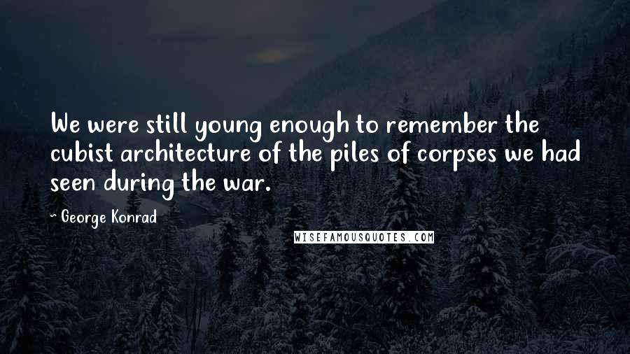 George Konrad Quotes: We were still young enough to remember the cubist architecture of the piles of corpses we had seen during the war.