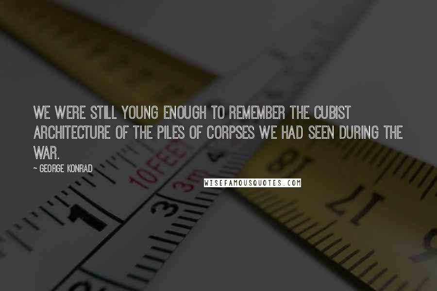 George Konrad Quotes: We were still young enough to remember the cubist architecture of the piles of corpses we had seen during the war.