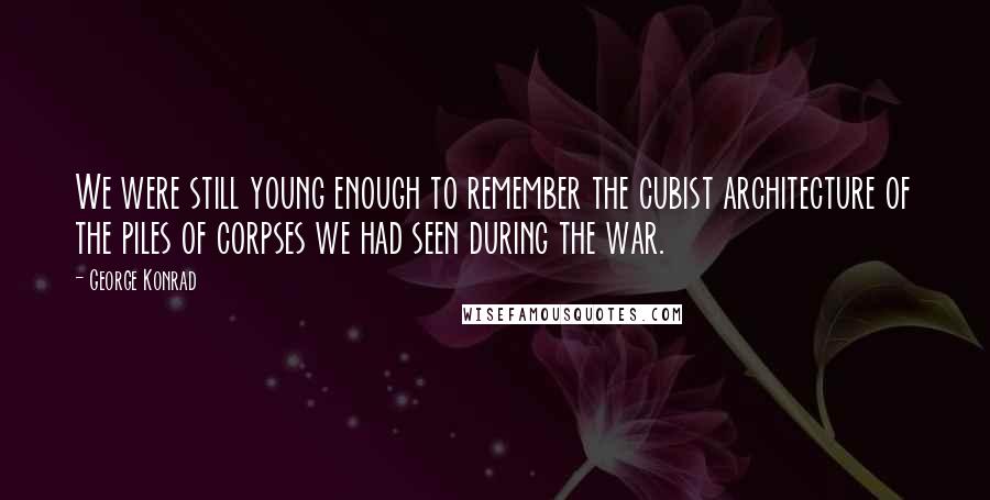 George Konrad Quotes: We were still young enough to remember the cubist architecture of the piles of corpses we had seen during the war.