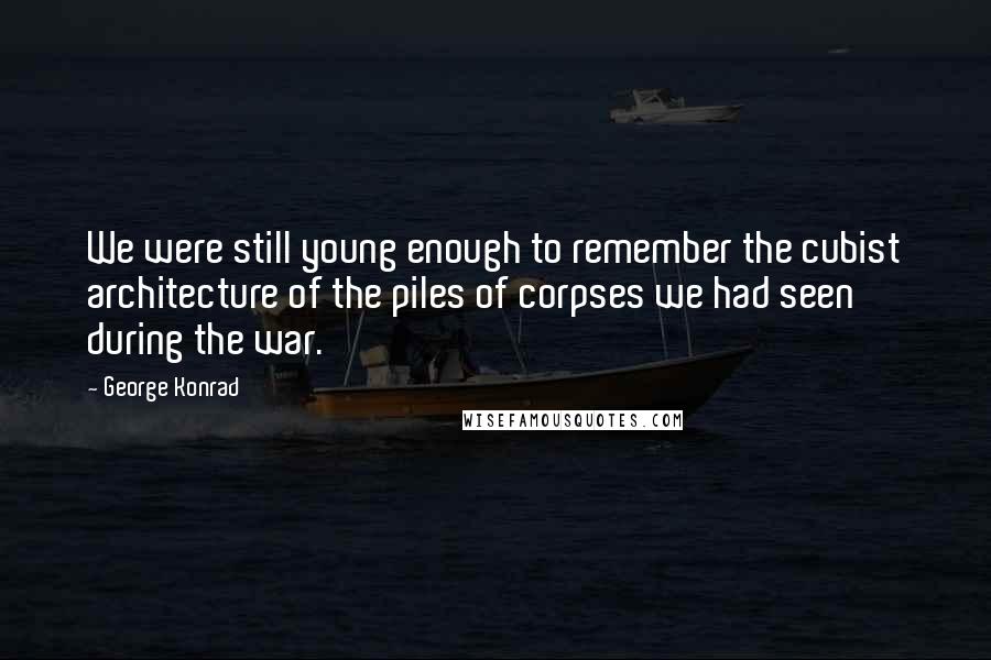 George Konrad Quotes: We were still young enough to remember the cubist architecture of the piles of corpses we had seen during the war.