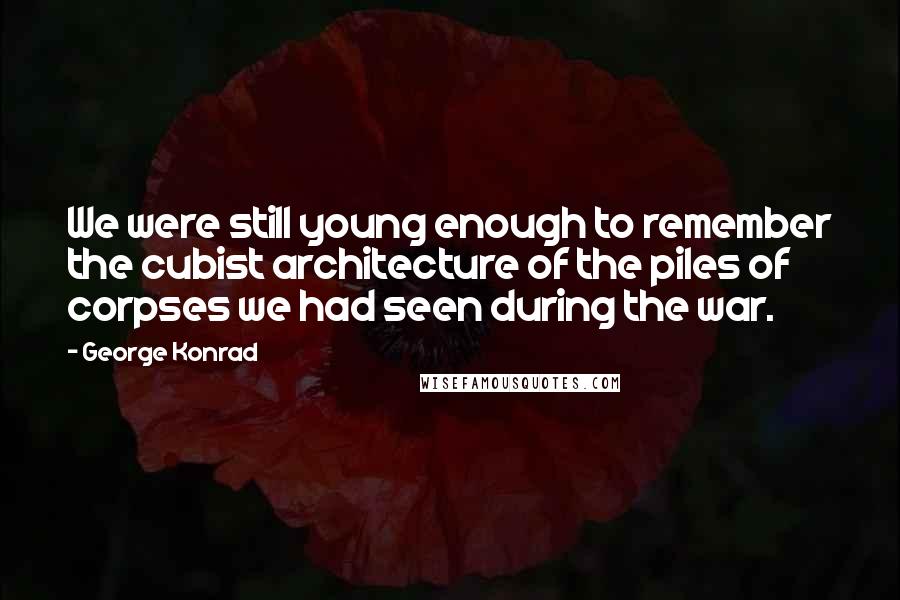 George Konrad Quotes: We were still young enough to remember the cubist architecture of the piles of corpses we had seen during the war.