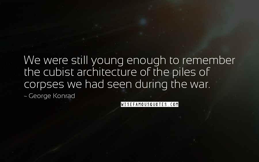 George Konrad Quotes: We were still young enough to remember the cubist architecture of the piles of corpses we had seen during the war.