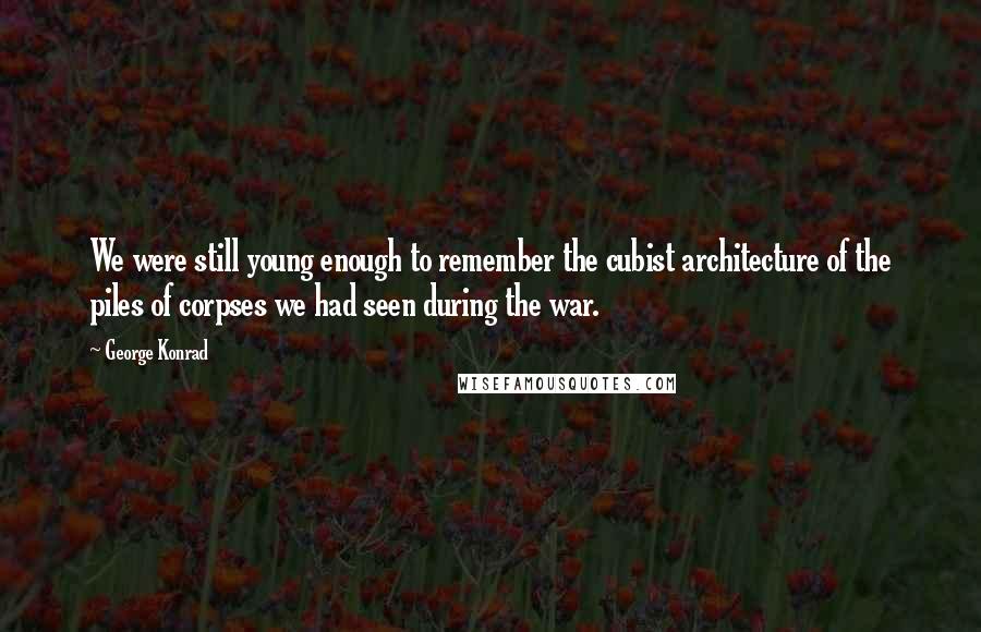 George Konrad Quotes: We were still young enough to remember the cubist architecture of the piles of corpses we had seen during the war.