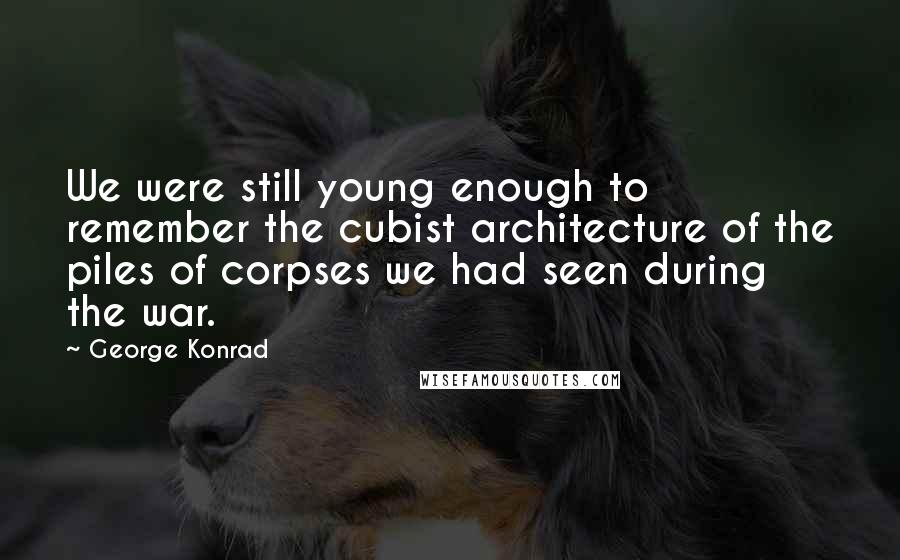 George Konrad Quotes: We were still young enough to remember the cubist architecture of the piles of corpses we had seen during the war.