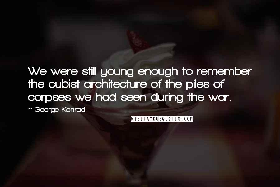 George Konrad Quotes: We were still young enough to remember the cubist architecture of the piles of corpses we had seen during the war.