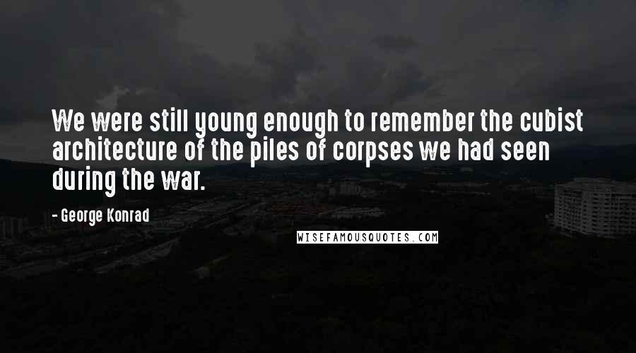 George Konrad Quotes: We were still young enough to remember the cubist architecture of the piles of corpses we had seen during the war.