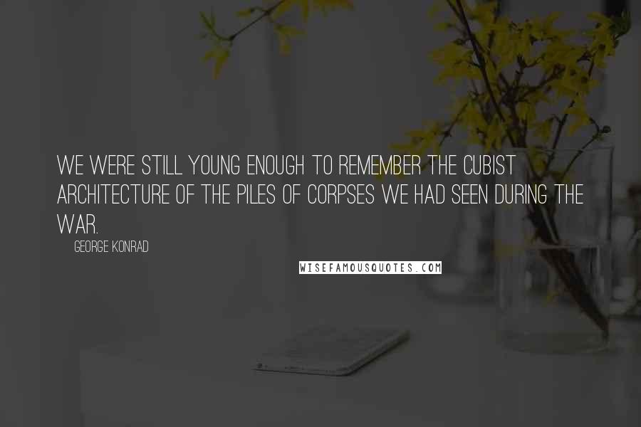 George Konrad Quotes: We were still young enough to remember the cubist architecture of the piles of corpses we had seen during the war.