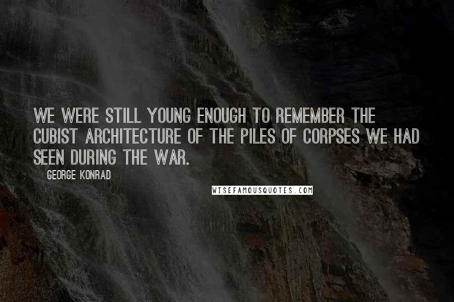 George Konrad Quotes: We were still young enough to remember the cubist architecture of the piles of corpses we had seen during the war.