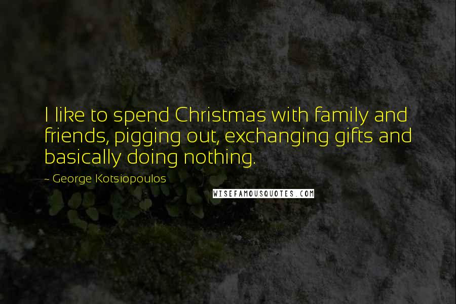 George Kotsiopoulos Quotes: I like to spend Christmas with family and friends, pigging out, exchanging gifts and basically doing nothing.