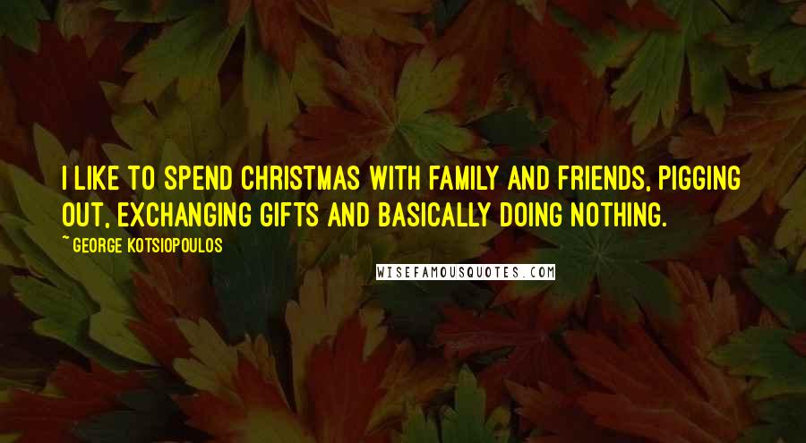 George Kotsiopoulos Quotes: I like to spend Christmas with family and friends, pigging out, exchanging gifts and basically doing nothing.