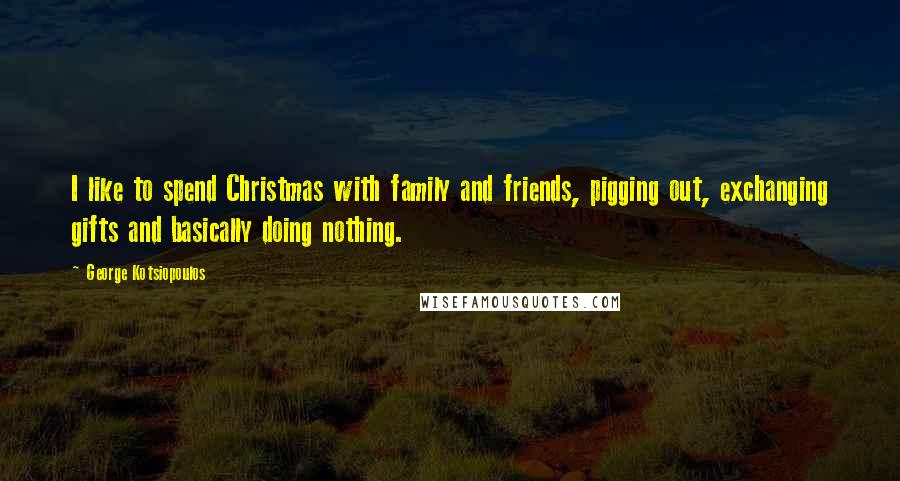 George Kotsiopoulos Quotes: I like to spend Christmas with family and friends, pigging out, exchanging gifts and basically doing nothing.