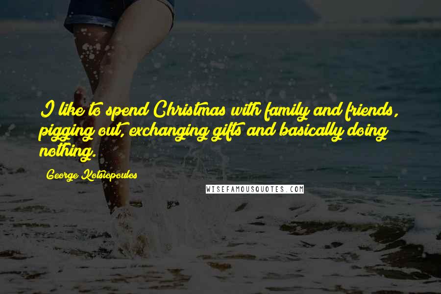 George Kotsiopoulos Quotes: I like to spend Christmas with family and friends, pigging out, exchanging gifts and basically doing nothing.