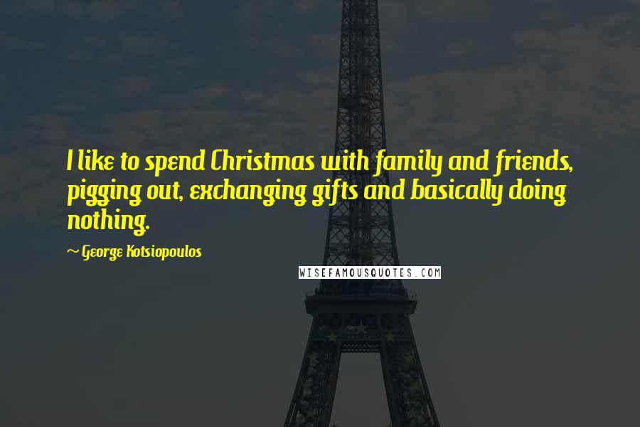 George Kotsiopoulos Quotes: I like to spend Christmas with family and friends, pigging out, exchanging gifts and basically doing nothing.