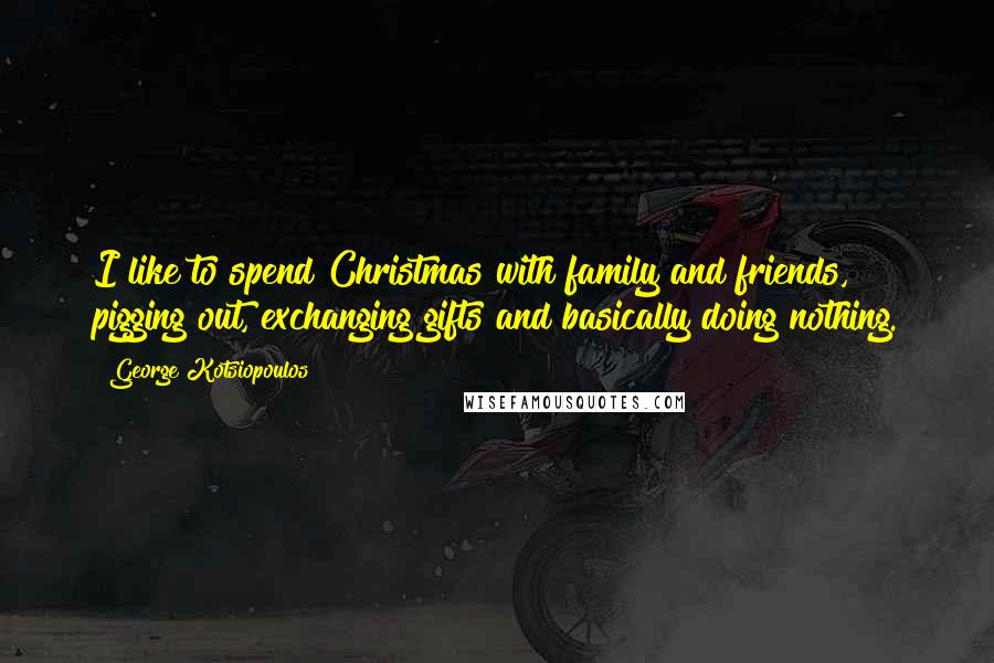 George Kotsiopoulos Quotes: I like to spend Christmas with family and friends, pigging out, exchanging gifts and basically doing nothing.