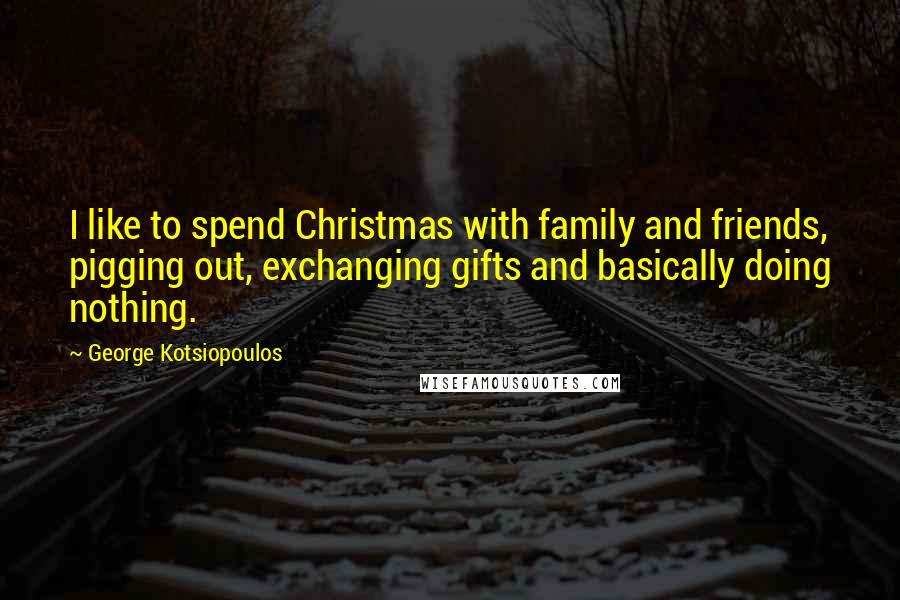 George Kotsiopoulos Quotes: I like to spend Christmas with family and friends, pigging out, exchanging gifts and basically doing nothing.