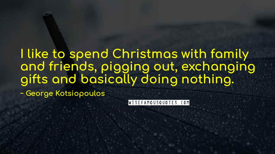 George Kotsiopoulos Quotes: I like to spend Christmas with family and friends, pigging out, exchanging gifts and basically doing nothing.