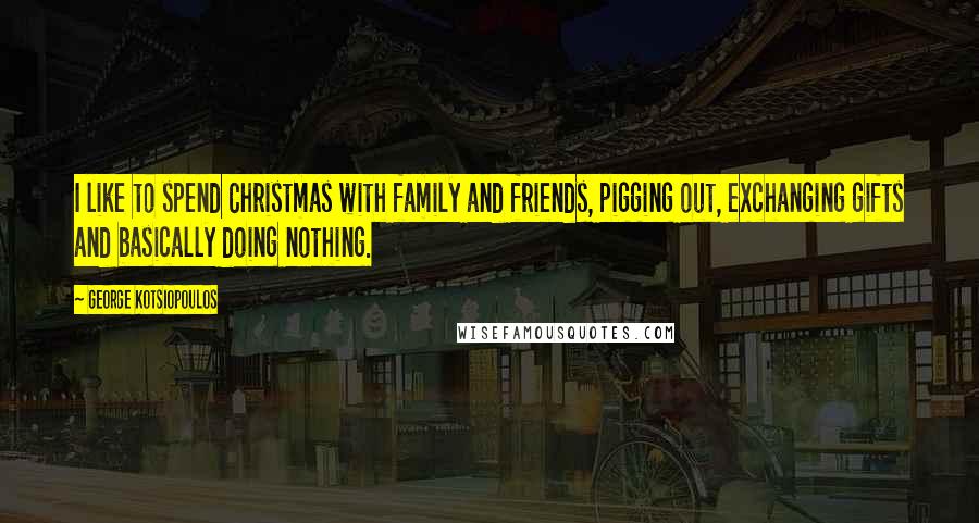 George Kotsiopoulos Quotes: I like to spend Christmas with family and friends, pigging out, exchanging gifts and basically doing nothing.