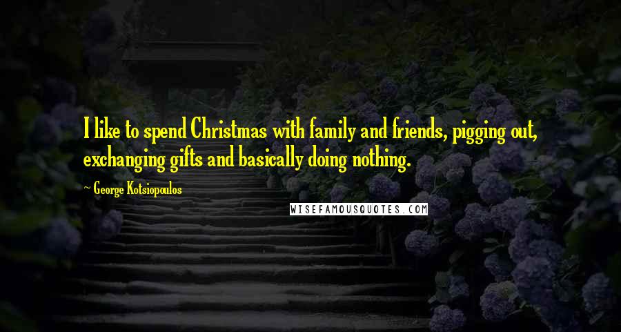 George Kotsiopoulos Quotes: I like to spend Christmas with family and friends, pigging out, exchanging gifts and basically doing nothing.