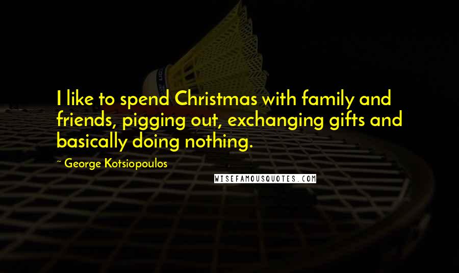 George Kotsiopoulos Quotes: I like to spend Christmas with family and friends, pigging out, exchanging gifts and basically doing nothing.