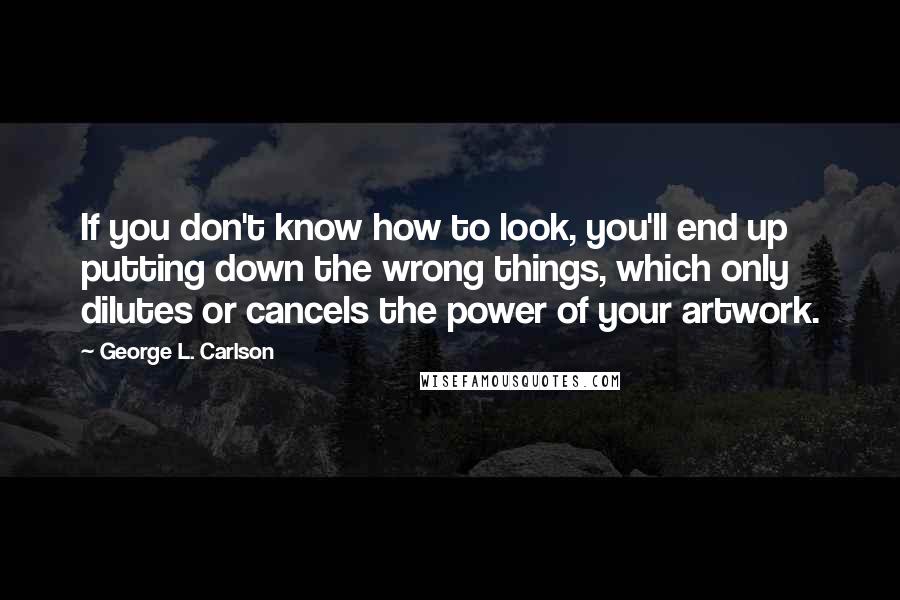 George L. Carlson Quotes: If you don't know how to look, you'll end up putting down the wrong things, which only dilutes or cancels the power of your artwork.