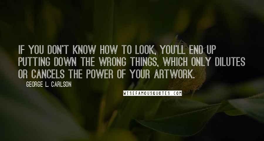 George L. Carlson Quotes: If you don't know how to look, you'll end up putting down the wrong things, which only dilutes or cancels the power of your artwork.