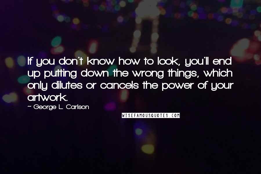 George L. Carlson Quotes: If you don't know how to look, you'll end up putting down the wrong things, which only dilutes or cancels the power of your artwork.