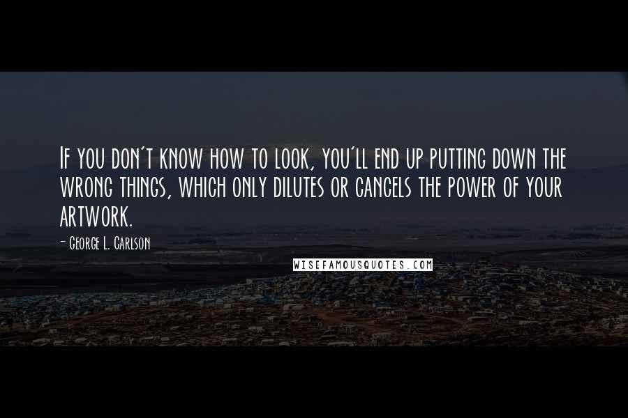 George L. Carlson Quotes: If you don't know how to look, you'll end up putting down the wrong things, which only dilutes or cancels the power of your artwork.