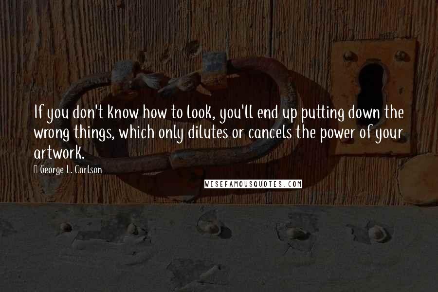 George L. Carlson Quotes: If you don't know how to look, you'll end up putting down the wrong things, which only dilutes or cancels the power of your artwork.