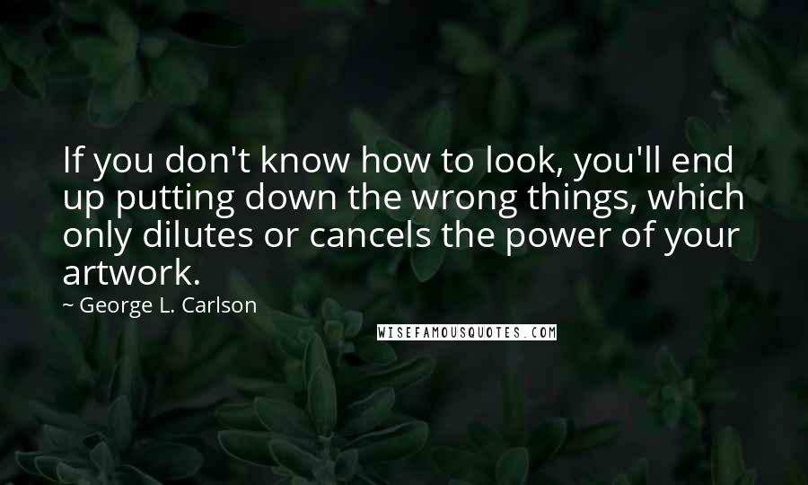 George L. Carlson Quotes: If you don't know how to look, you'll end up putting down the wrong things, which only dilutes or cancels the power of your artwork.
