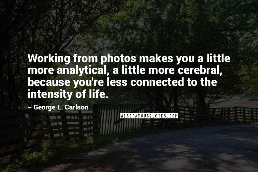 George L. Carlson Quotes: Working from photos makes you a little more analytical, a little more cerebral, because you're less connected to the intensity of life.