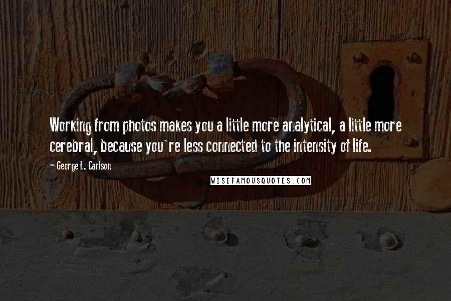 George L. Carlson Quotes: Working from photos makes you a little more analytical, a little more cerebral, because you're less connected to the intensity of life.