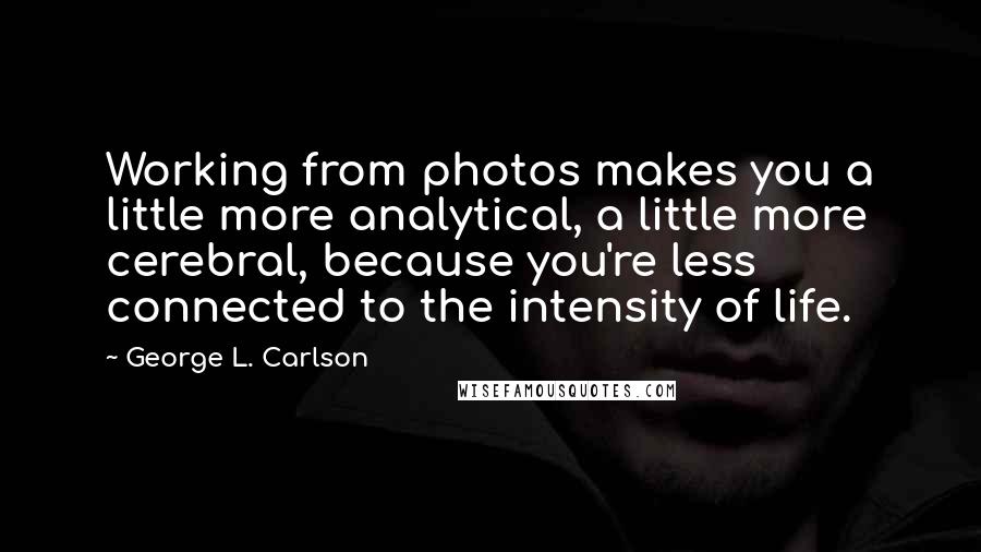 George L. Carlson Quotes: Working from photos makes you a little more analytical, a little more cerebral, because you're less connected to the intensity of life.