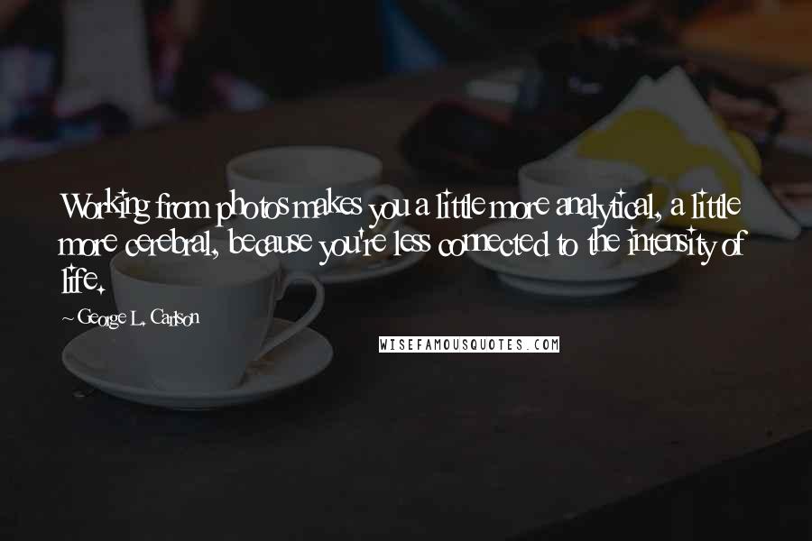 George L. Carlson Quotes: Working from photos makes you a little more analytical, a little more cerebral, because you're less connected to the intensity of life.