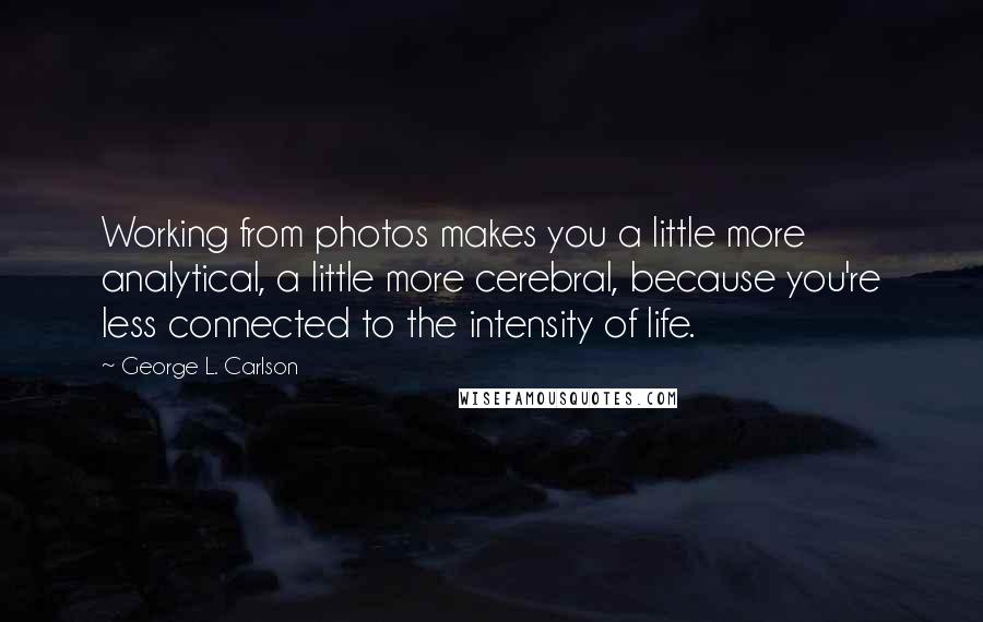 George L. Carlson Quotes: Working from photos makes you a little more analytical, a little more cerebral, because you're less connected to the intensity of life.