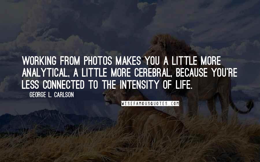 George L. Carlson Quotes: Working from photos makes you a little more analytical, a little more cerebral, because you're less connected to the intensity of life.