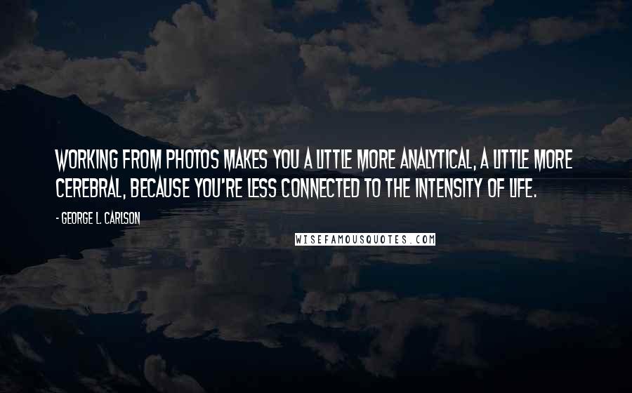 George L. Carlson Quotes: Working from photos makes you a little more analytical, a little more cerebral, because you're less connected to the intensity of life.