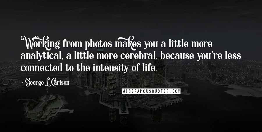 George L. Carlson Quotes: Working from photos makes you a little more analytical, a little more cerebral, because you're less connected to the intensity of life.