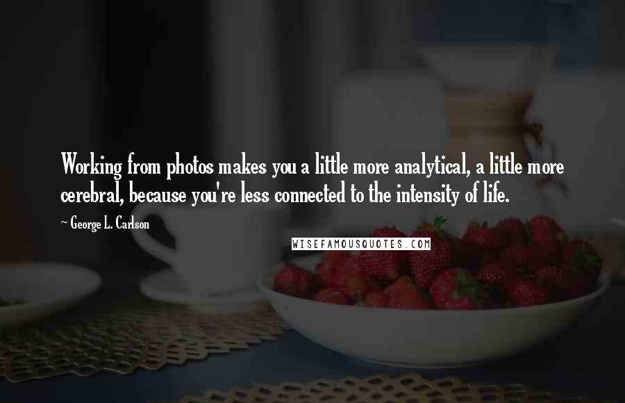 George L. Carlson Quotes: Working from photos makes you a little more analytical, a little more cerebral, because you're less connected to the intensity of life.